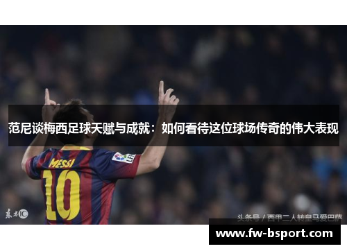 范尼谈梅西足球天赋与成就：如何看待这位球场传奇的伟大表现