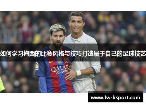 如何学习梅西的比赛风格与技巧打造属于自己的足球技艺