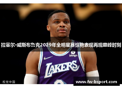 拉塞尔·威斯布鲁克2029年全明星赛惊艳表现再现巅峰时刻