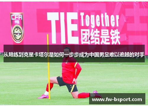 从陪练到克星卡塔尔是如何一步步成为中国男足难以逾越的对手