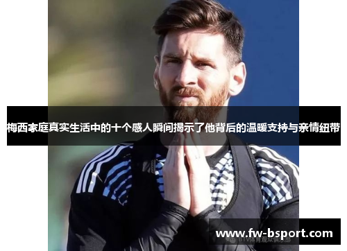 梅西家庭真实生活中的十个感人瞬间揭示了他背后的温暖支持与亲情纽带