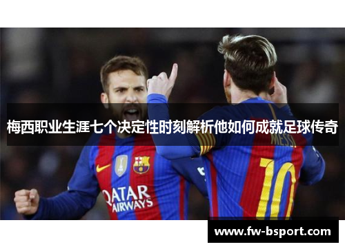 梅西职业生涯七个决定性时刻解析他如何成就足球传奇