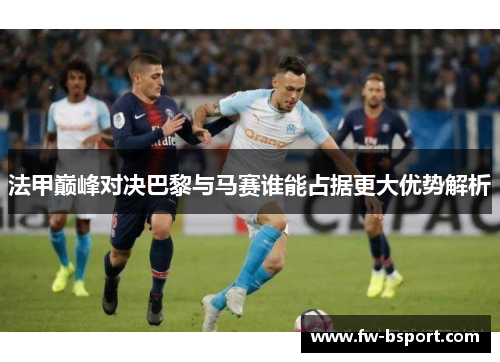 法甲巅峰对决巴黎与马赛谁能占据更大优势解析