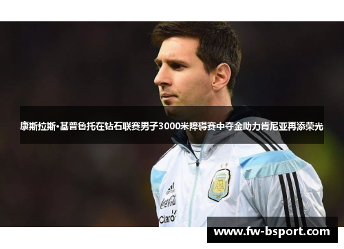 康斯拉斯·基普鲁托在钻石联赛男子3000米障碍赛中夺金助力肯尼亚再添荣光 康斯拉斯·基普鲁托在钻石联赛男子3000米障碍赛中夺金助力肯尼亚再添荣光
