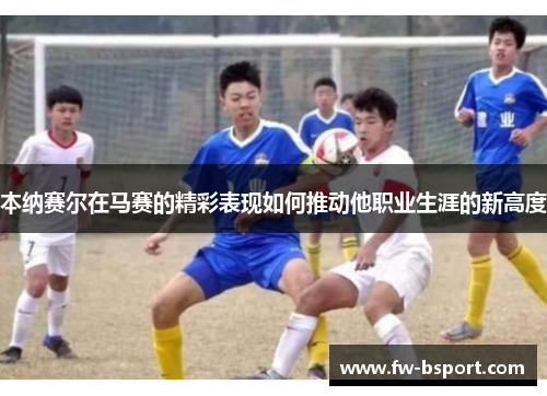 本纳赛尔在马赛的精彩表现如何推动他职业生涯的新高度