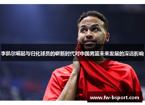 李凯尔崛起与归化球员的崭新时代对中国男篮未来发展的深远影响 李凯尔崛起与归化球员的崭新时代对中国男篮未来发展的深远影响