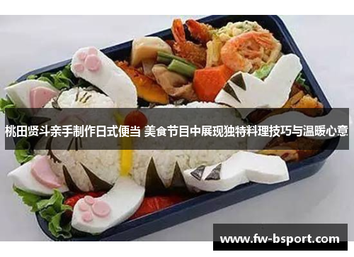 桃田贤斗亲手制作日式便当 美食节目中展现独特料理技巧与温暖心意 桃田贤斗亲手制作日式便当 美食节目中展现独特料理技巧与温暖心意