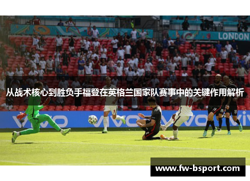 从战术核心到胜负手福登在英格兰国家队赛事中的关键作用解析 从战术核心到胜负手福登在英格兰国家队赛事中的关键作用解析