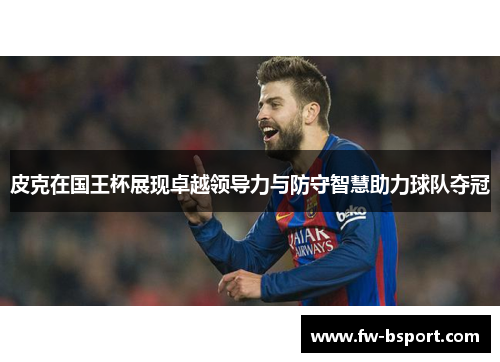 皮克在国王杯展现卓越领导力与防守智慧助力球队夺冠