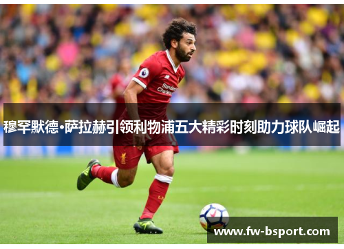 穆罕默德·萨拉赫引领利物浦五大精彩时刻助力球队崛起