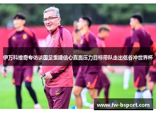 伊万科维奇专访谈国足重建信心直面压力目标带队走出低谷冲世界杯