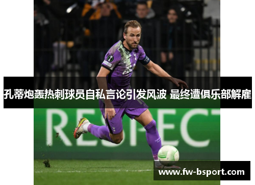 孔蒂炮轰热刺球员自私言论引发风波 最终遭俱乐部解雇 孔蒂炮轰热刺球员自私言论引发风波 最终遭俱乐部解雇