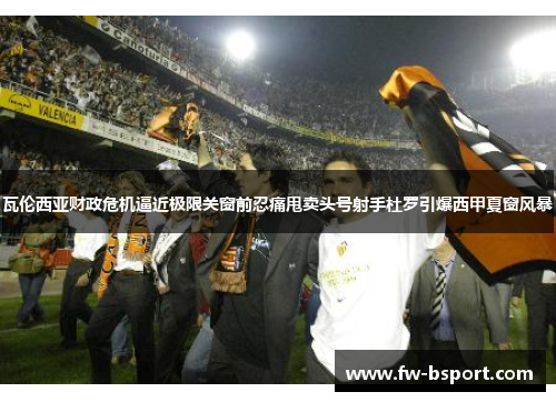 瓦伦西亚财政危机逼近极限关窗前忍痛甩卖头号射手杜罗引爆西甲夏窗风暴 瓦伦西亚财政危机逼近极限关窗前忍痛甩卖头号射手杜罗引爆西甲夏窗风暴