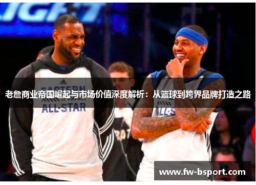老詹商业帝国崛起与市场价值深度解析：从篮球到跨界品牌打造之路