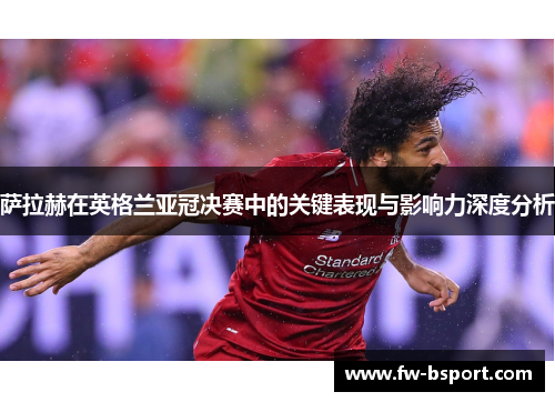 萨拉赫在英格兰亚冠决赛中的关键表现与影响力深度分析