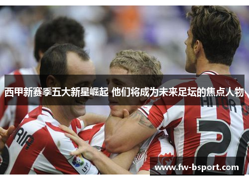 西甲新赛季五大新星崛起 他们将成为未来足坛的焦点人物