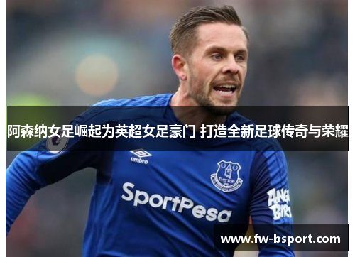 阿森纳女足崛起为英超女足豪门 打造全新足球传奇与荣耀 阿森纳女足崛起为英超女足豪门 打造全新足球传奇与荣耀